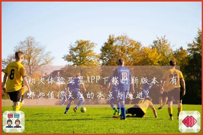 初次体验亚星APP下载的新版本，有哪些值得关注的亮点与改进？